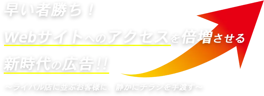 早い者勝ち！
Webサイトへのアクセスを倍増させる新時代の広告！！
ライバル店に並ぶお客様に、静かにチラシを手渡す